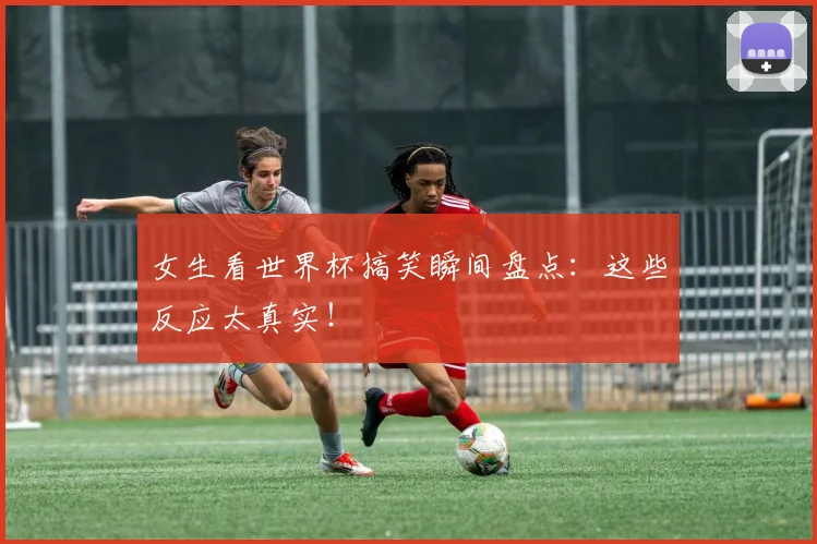 女生看世界杯搞笑瞬间盘点：这些反应太真实！