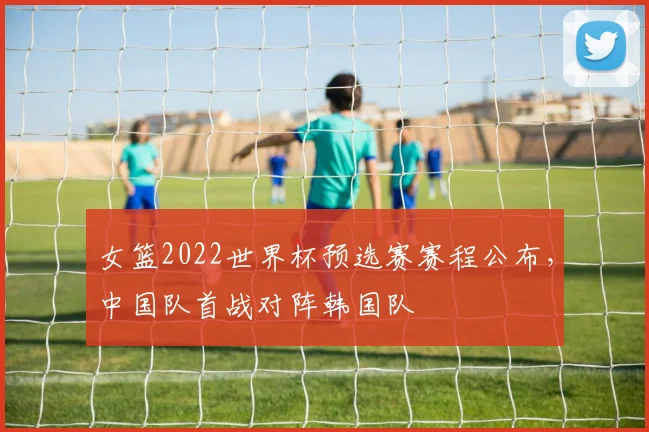 女篮2022世界杯预选赛赛程公布，中国队首战对阵韩国队