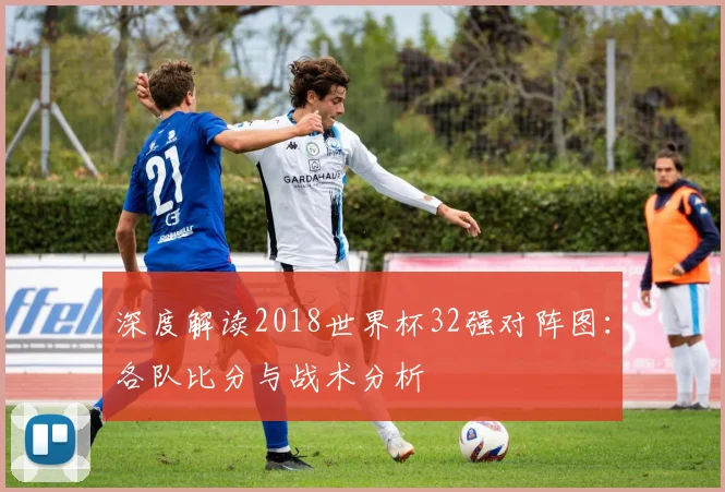 深度解读2018世界杯32强对阵图：各队比分与战术分析